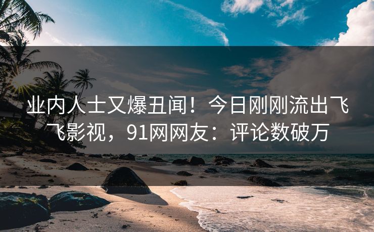 业内人士又爆丑闻！今日刚刚流出飞飞影视，91网网友：评论数破万