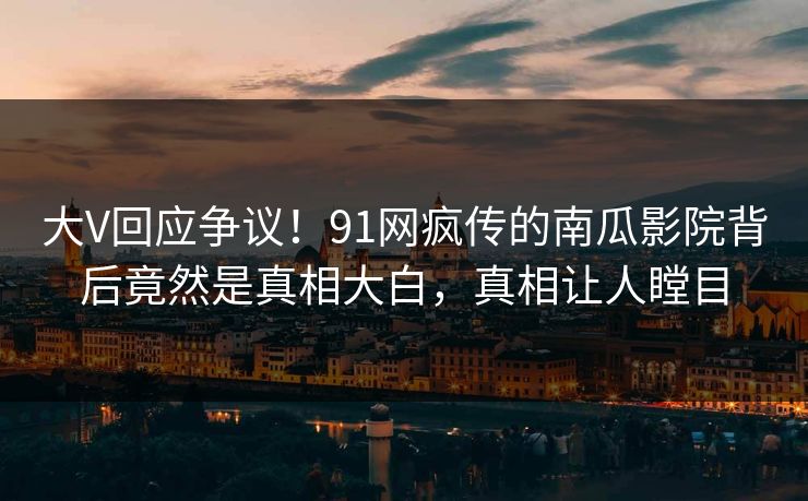 大V回应争议！91网疯传的南瓜影院背后竟然是真相大白，真相让人瞠目