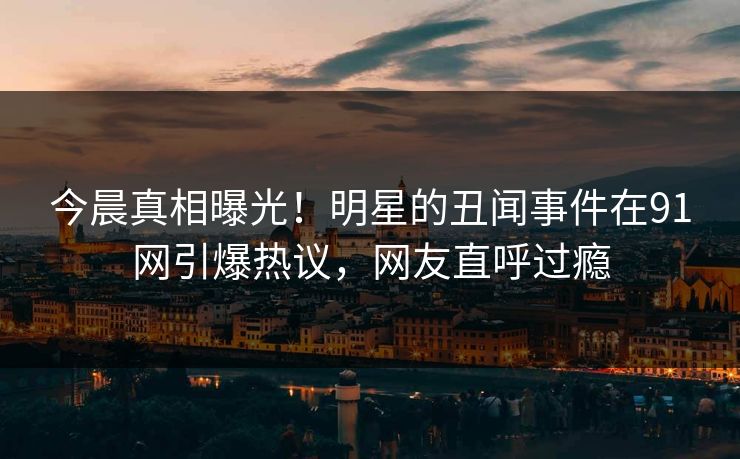 今晨真相曝光！明星的丑闻事件在91网引爆热议，网友直呼过瘾