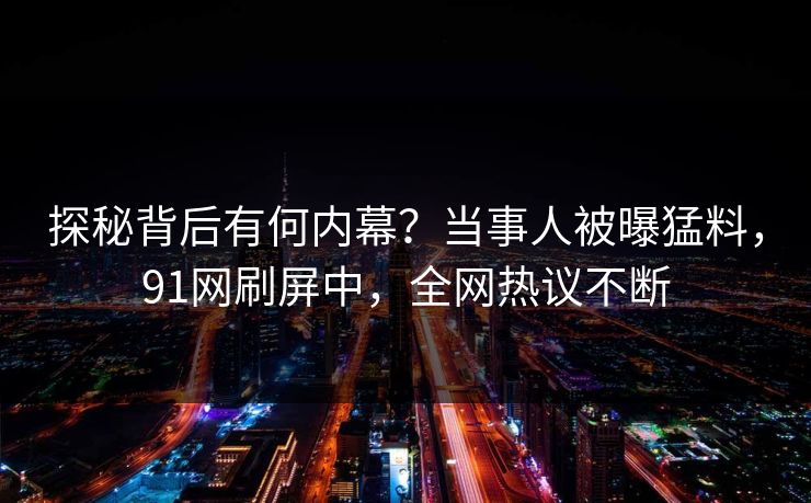 探秘背后有何内幕？当事人被曝猛料，91网刷屏中，全网热议不断