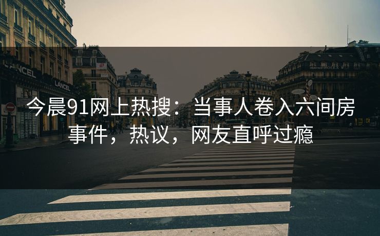 今晨91网上热搜：当事人卷入六间房事件，热议，网友直呼过瘾