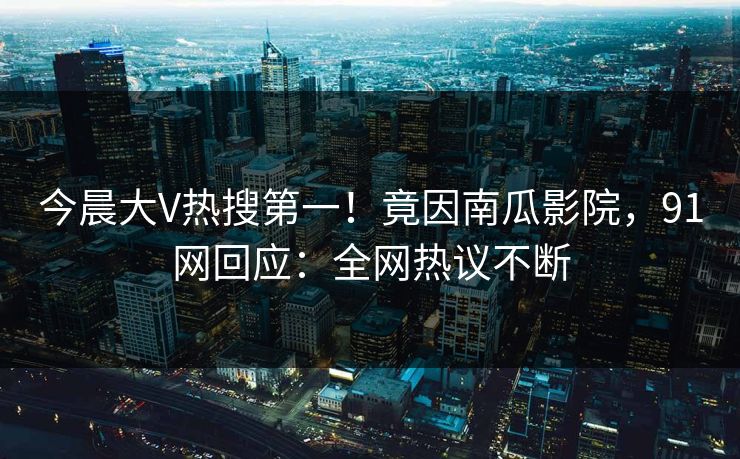 今晨大V热搜第一！竟因南瓜影院，91网回应：全网热议不断