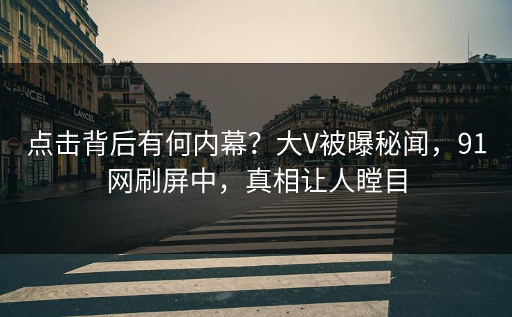 点击背后有何内幕？大V被曝秘闻，91网刷屏中，真相让人瞠目