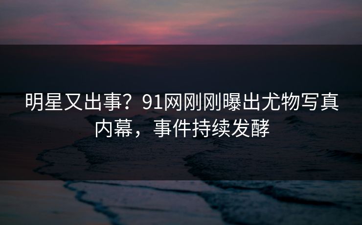 明星又出事？91网刚刚曝出尤物写真内幕，事件持续发酵