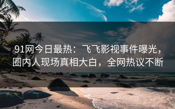 91网今日最热：飞飞影视事件曝光，圈内人现场真相大白，全网热议不断
