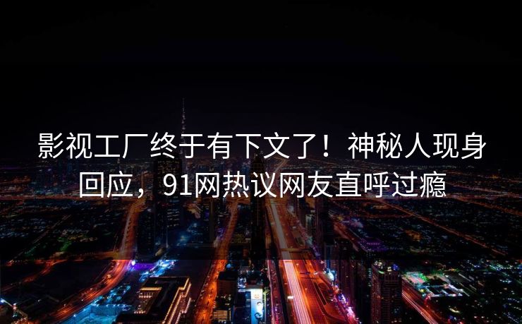影视工厂终于有下文了！神秘人现身回应，91网热议网友直呼过瘾