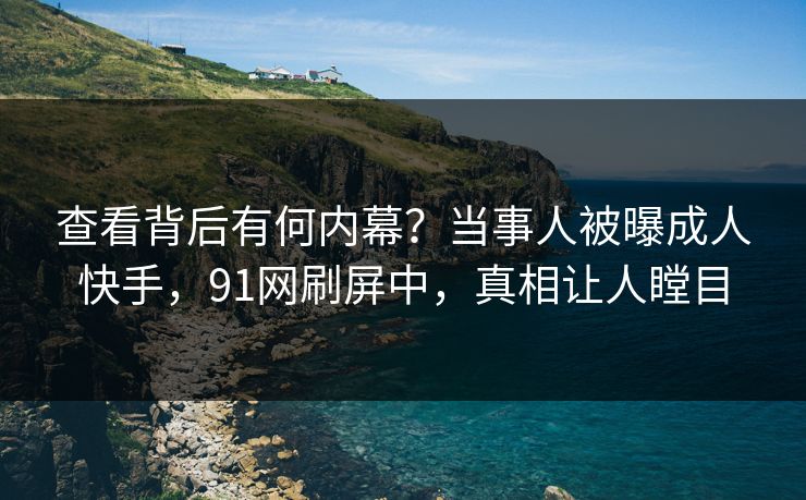 查看背后有何内幕？当事人被曝成人快手，91网刷屏中，真相让人瞠目