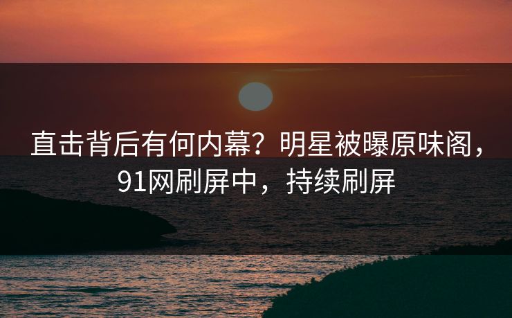直击背后有何内幕？明星被曝原味阁，91网刷屏中，持续刷屏