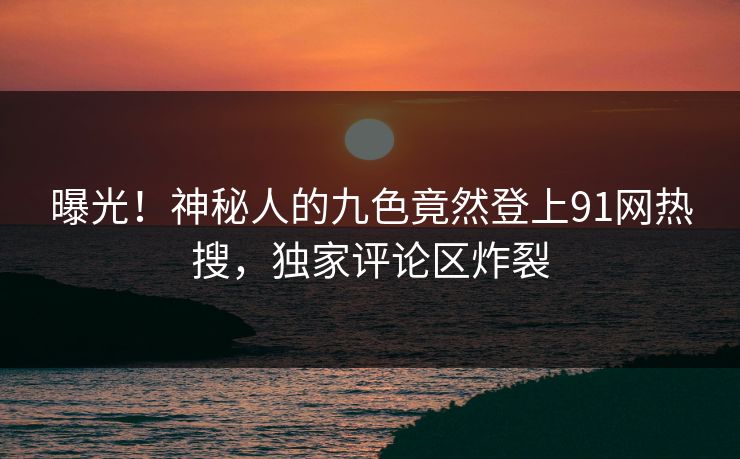 曝光！神秘人的九色竟然登上91网热搜，独家评论区炸裂