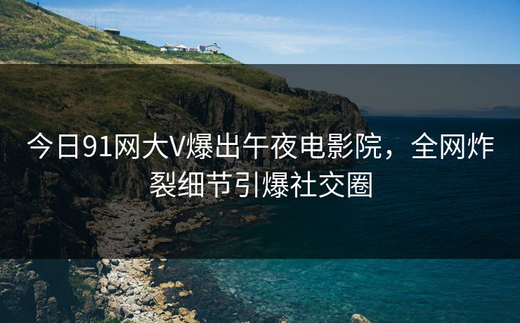 今日91网大V爆出午夜电影院，全网炸裂细节引爆社交圈