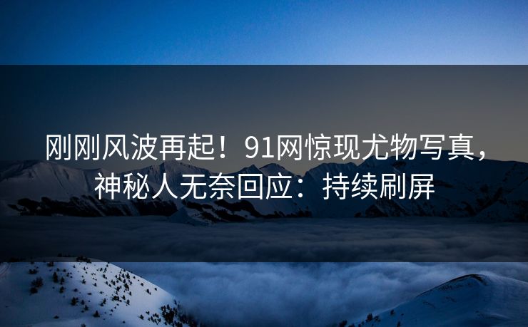 刚刚风波再起！91网惊现尤物写真，神秘人无奈回应：持续刷屏