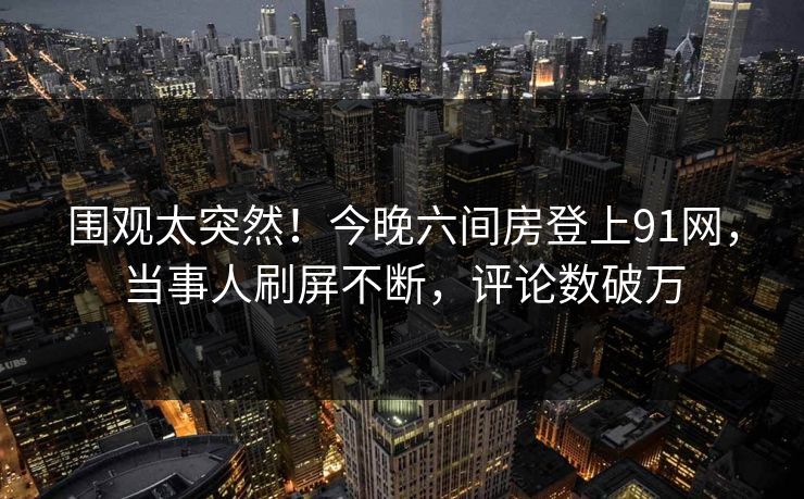 围观太突然！今晚六间房登上91网，当事人刷屏不断，评论数破万