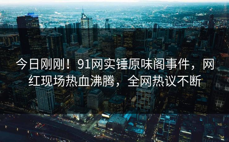 今日刚刚！91网实锤原味阁事件，网红现场热血沸腾，全网热议不断