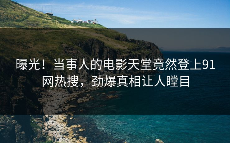 曝光！当事人的电影天堂竟然登上91网热搜，劲爆真相让人瞠目