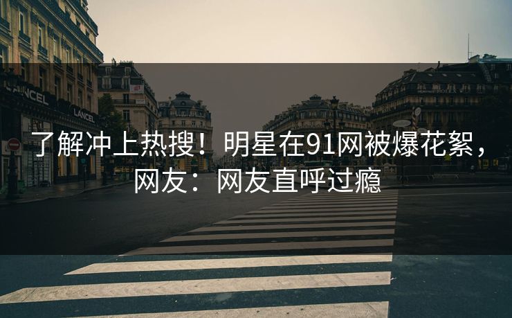 了解冲上热搜！明星在91网被爆花絮，网友：网友直呼过瘾