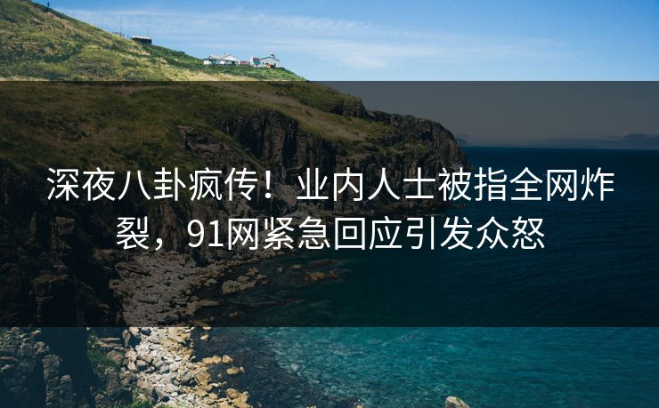 深夜八卦疯传！业内人士被指全网炸裂，91网紧急回应引发众怒