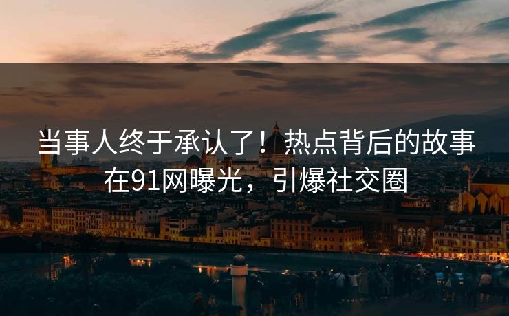 当事人终于承认了！热点背后的故事在91网曝光，引爆社交圈