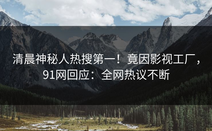 清晨神秘人热搜第一！竟因影视工厂，91网回应：全网热议不断