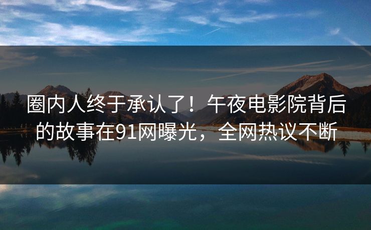 圈内人终于承认了！午夜电影院背后的故事在91网曝光，全网热议不断