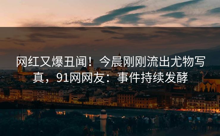 网红又爆丑闻！今晨刚刚流出尤物写真，91网网友：事件持续发酵