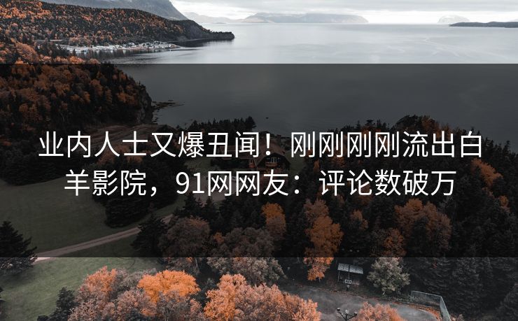 业内人士又爆丑闻！刚刚刚刚流出白羊影院，91网网友：评论数破万