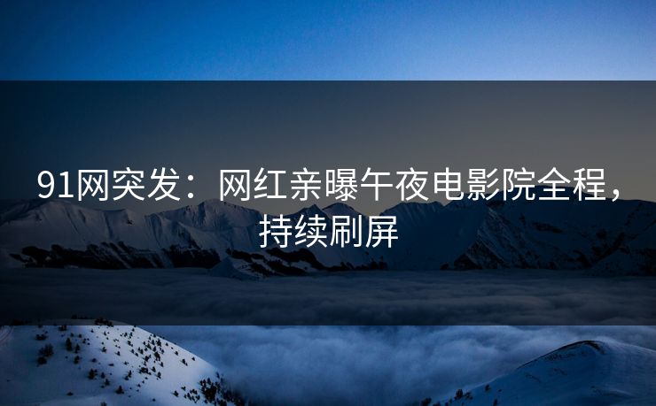 91网突发：网红亲曝午夜电影院全程，持续刷屏