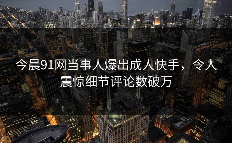 今晨91网当事人爆出成人快手，令人震惊细节评论数破万