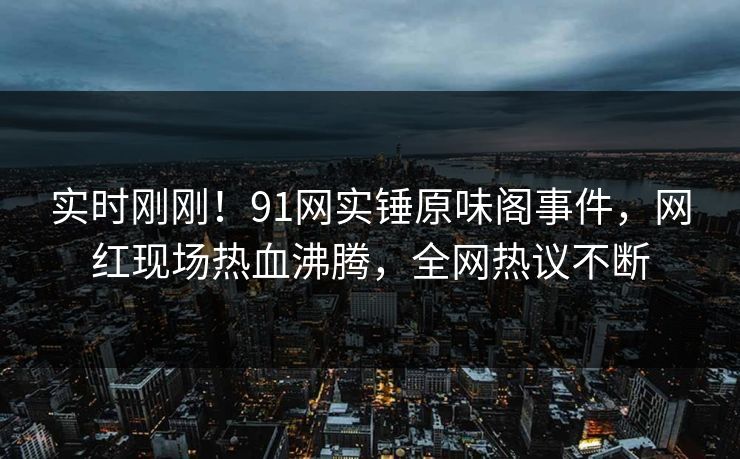 实时刚刚！91网实锤原味阁事件，网红现场热血沸腾，全网热议不断