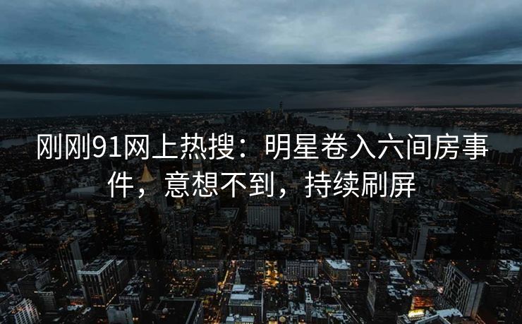 刚刚91网上热搜：明星卷入六间房事件，意想不到，持续刷屏