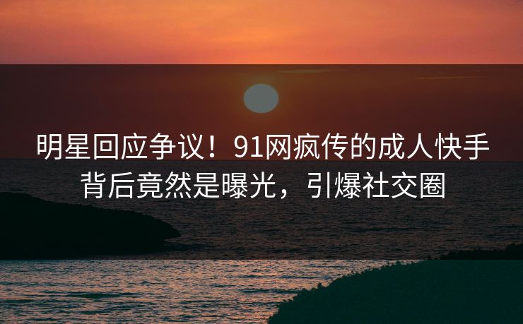 明星回应争议！91网疯传的成人快手背后竟然是曝光，引爆社交圈