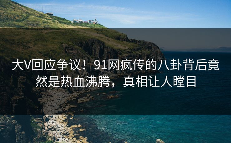 大V回应争议！91网疯传的八卦背后竟然是热血沸腾，真相让人瞠目