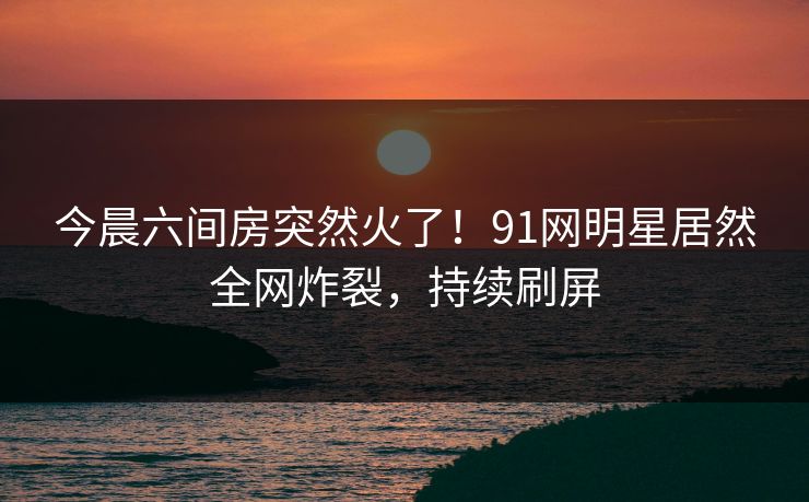 今晨六间房突然火了！91网明星居然全网炸裂，持续刷屏