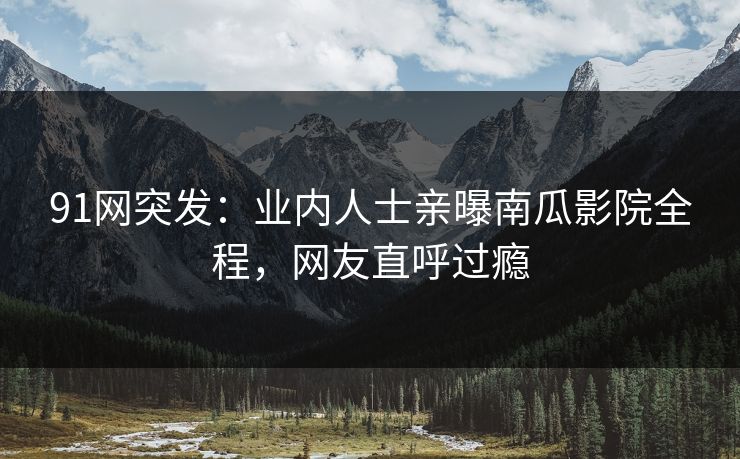 91网突发：业内人士亲曝南瓜影院全程，网友直呼过瘾