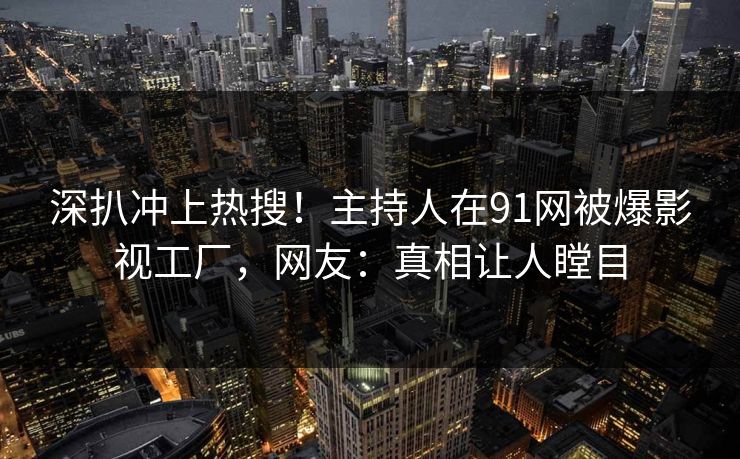 深扒冲上热搜！主持人在91网被爆影视工厂，网友：真相让人瞠目