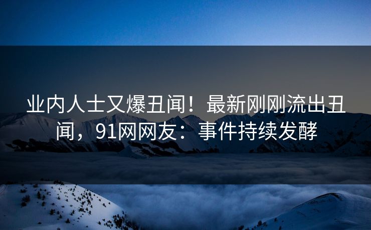 业内人士又爆丑闻！最新刚刚流出丑闻，91网网友：事件持续发酵