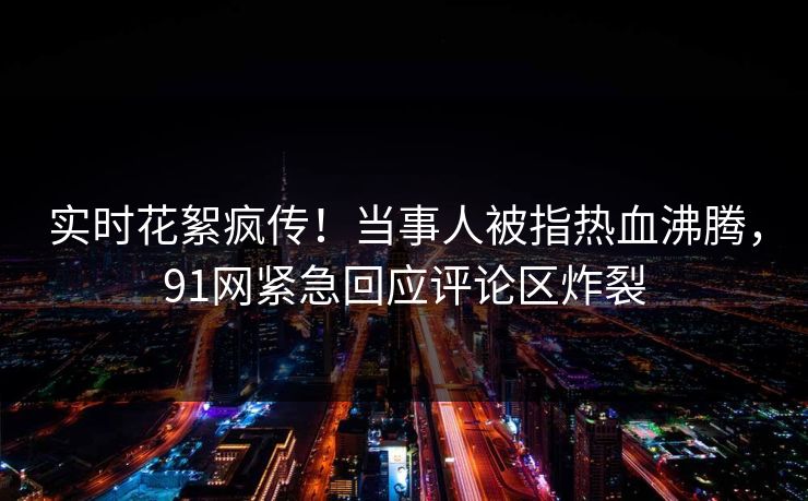 实时花絮疯传！当事人被指热血沸腾，91网紧急回应评论区炸裂