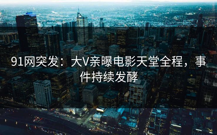 91网突发：大V亲曝电影天堂全程，事件持续发酵