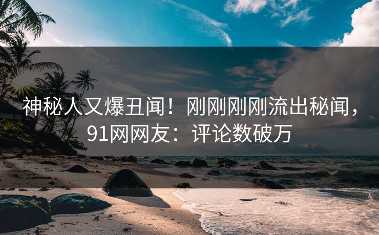 神秘人又爆丑闻！刚刚刚刚流出秘闻，91网网友：评论数破万