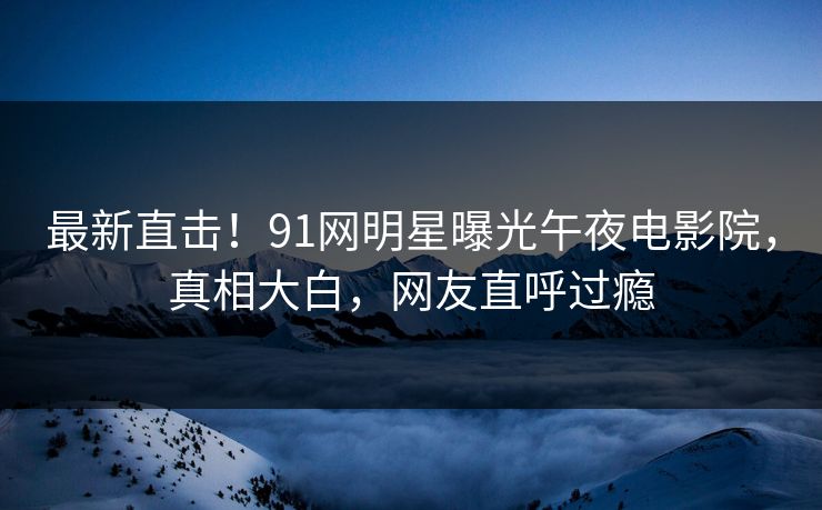 最新直击！91网明星曝光午夜电影院，真相大白，网友直呼过瘾