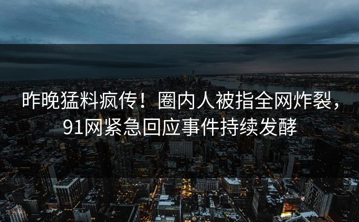 昨晚猛料疯传！圈内人被指全网炸裂，91网紧急回应事件持续发酵