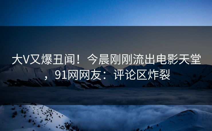 大V又爆丑闻！今晨刚刚流出电影天堂，91网网友：评论区炸裂