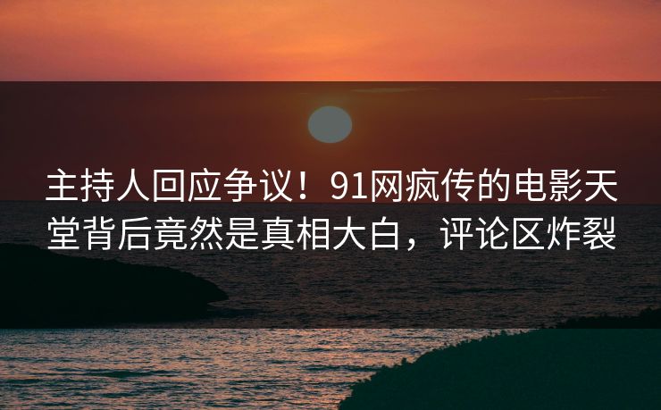 主持人回应争议！91网疯传的电影天堂背后竟然是真相大白，评论区炸裂