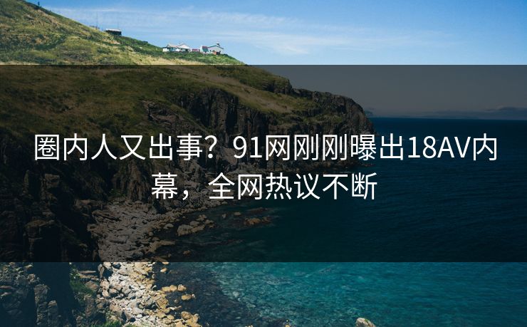 圈内人又出事？91网刚刚曝出18AV内幕，全网热议不断