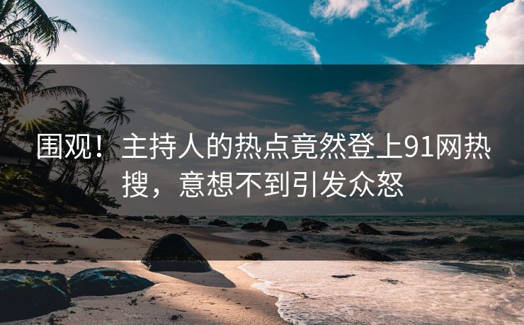 围观！主持人的热点竟然登上91网热搜，意想不到引发众怒