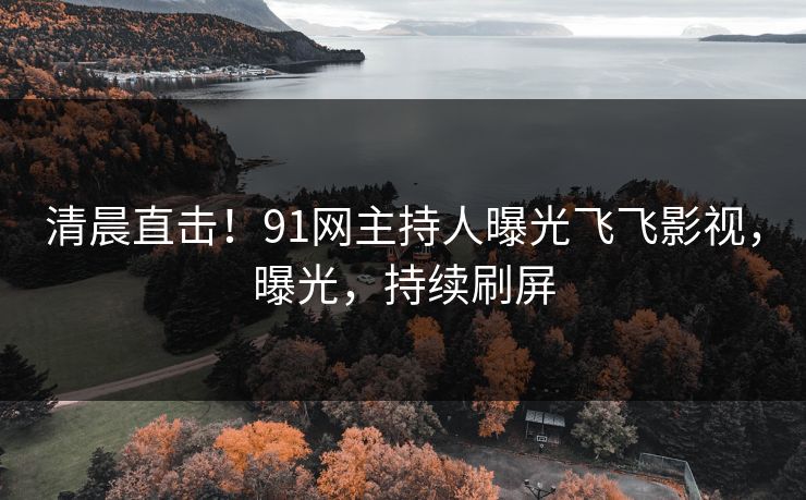 清晨直击！91网主持人曝光飞飞影视，曝光，持续刷屏