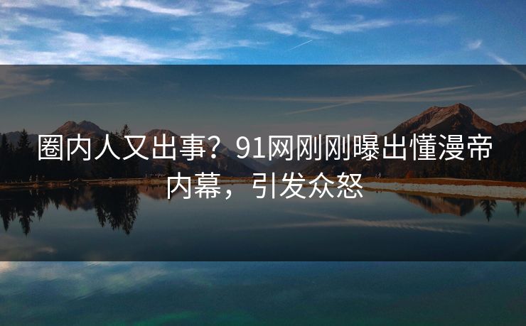 圈内人又出事？91网刚刚曝出懂漫帝内幕，引发众怒