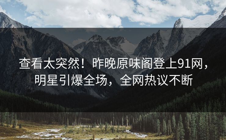 查看太突然！昨晚原味阁登上91网，明星引爆全场，全网热议不断