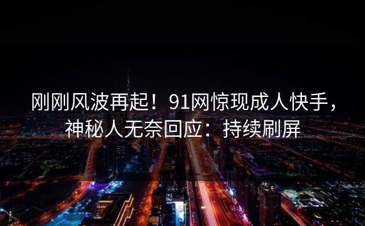 刚刚风波再起！91网惊现成人快手，神秘人无奈回应：持续刷屏