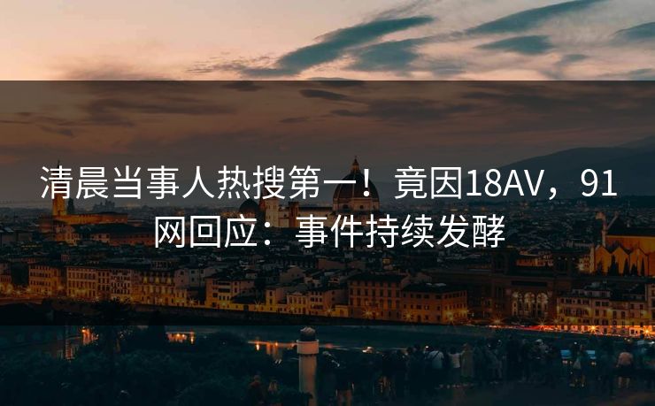 清晨当事人热搜第一！竟因18AV，91网回应：事件持续发酵