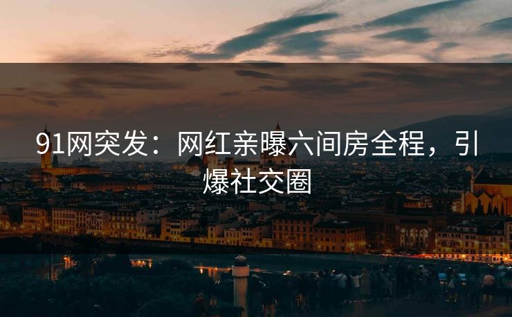 91网突发：网红亲曝六间房全程，引爆社交圈